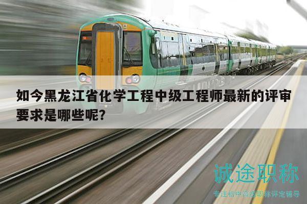 如今黑龙江省化学工程中级工程师最新的评审要求是哪些呢？