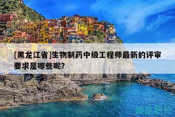 [黑龙江省]生物制药中级工程师最新的评审要求是哪些呢？
