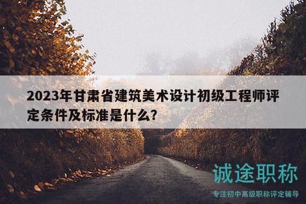 2023年甘肃省建筑美术设计初级工程师评定条件及标准是什么？