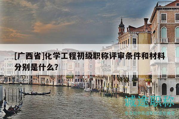 [广西省]化学工程初级职称评审条件和材料分别是什么？