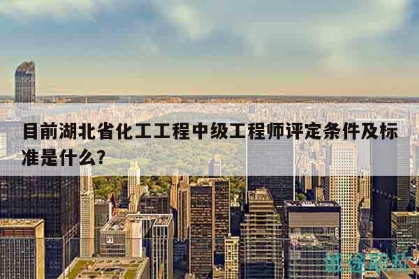 目前湖北省化工工程中级工程师评定条件及标准是什么？