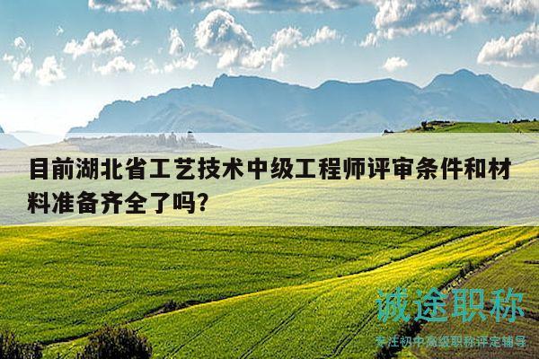 目前湖北省工艺技术中级工程师评审条件和材料准备齐全了吗？