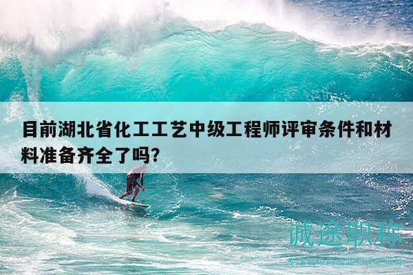 目前湖北省化工工艺中级工程师评审条件和材料准备齐全了吗？