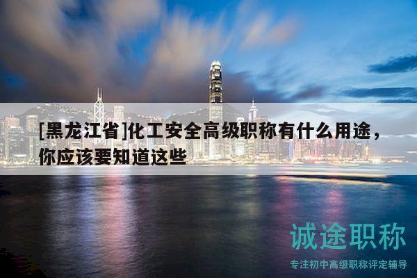 [黑龙江省]化工安全高级职称有什么用途，你应该要知道这些