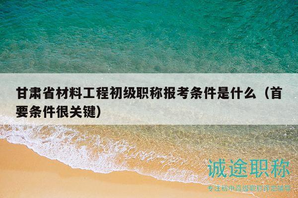 甘肃省材料工程初级职称报考条件是什么（首要条件很关键）
