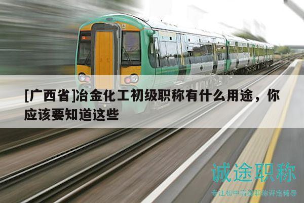 [广西省]冶金化工初级职称有什么用途，你应该要知道这些