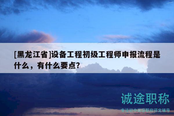 [黑龙江省]设备工程初级工程师申报流程是什么，有什么要点？