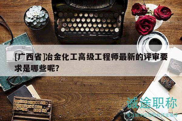 [广西省]冶金化工高级工程师最新的评审要求是哪些呢？