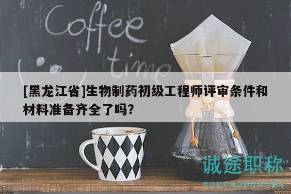 [黑龙江省]生物制药初级工程师评审条件和材料准备齐全了吗？
