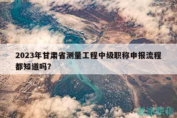 2023年甘肃省测量工程中级职称申报流程都知道吗？