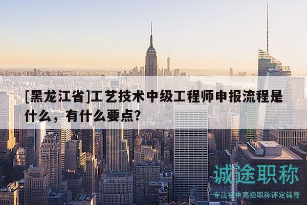 [黑龙江省]工艺技术中级工程师申报流程是什么，有什么要点？