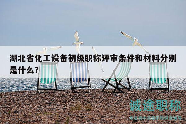 湖北省化工设备初级职称评审条件和材料分别是什么？