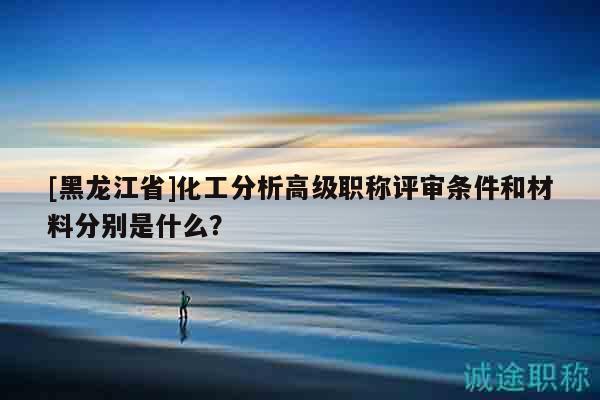 [黑龙江省]化工分析高级职称评审条件和材料分别是什么？