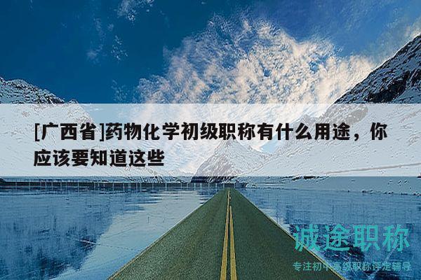 [广西省]药物化学初级职称有什么用途，你应该要知道这些