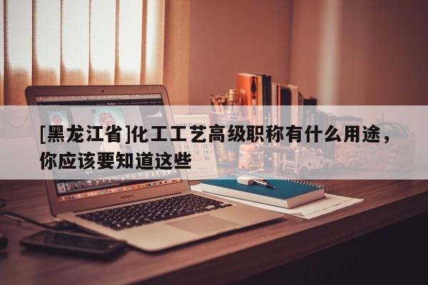 [黑龙江省]化工工艺高级职称有什么用途，你应该要知道这些