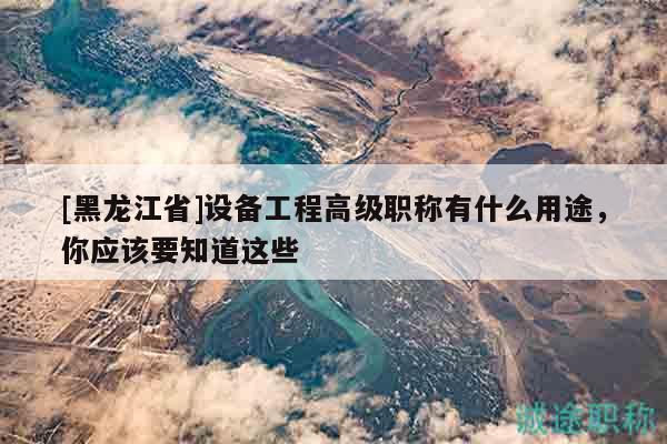 [黑龙江省]设备工程高级职称有什么用途，你应该要知道这些