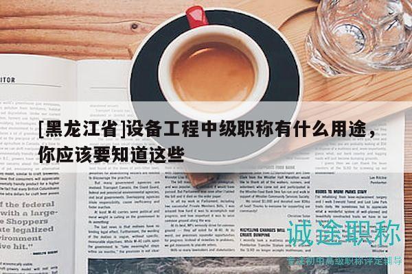 [黑龙江省]设备工程中级职称有什么用途，你应该要知道这些