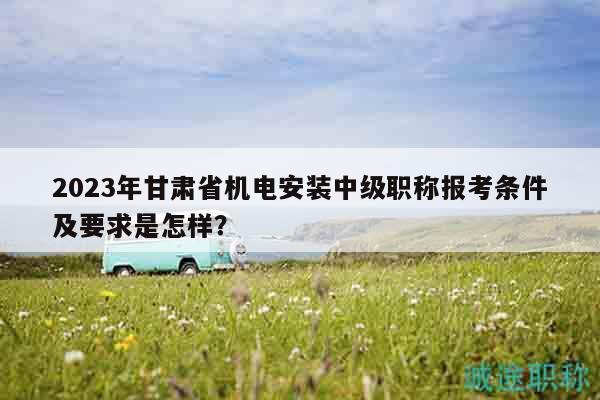 2023年甘肃省机电安装中级职称报考条件及要求是怎样？