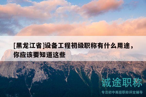 [黑龙江省]设备工程初级职称有什么用途，你应该要知道这些
