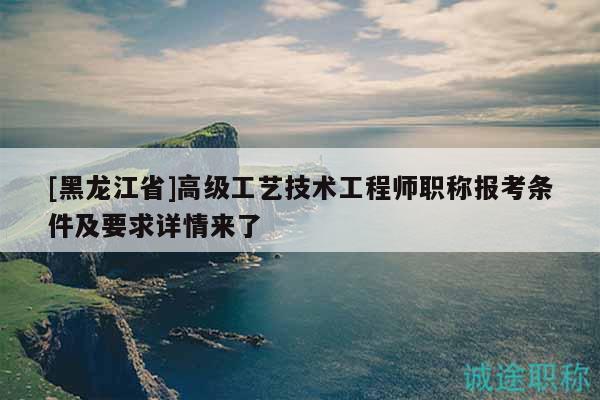 [黑龙江省]高级工艺技术工程师职称报考条件及要求详情来了