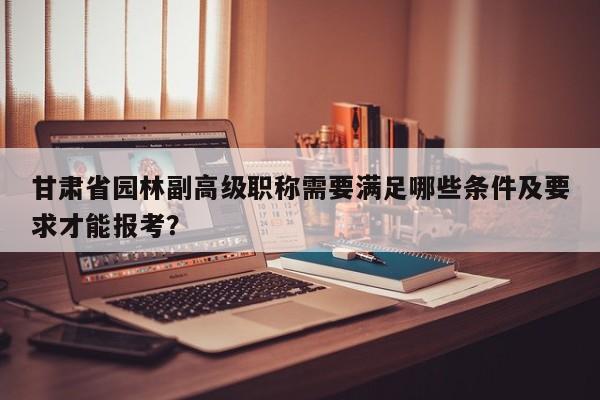甘肃省园林副高级职称需要满足哪些条件及要求才能报考？
