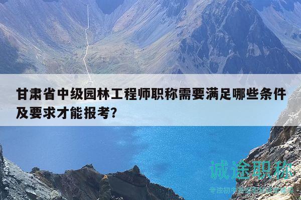 甘肃省中级园林工程师职称需要满足哪些条件及要求才能报考？