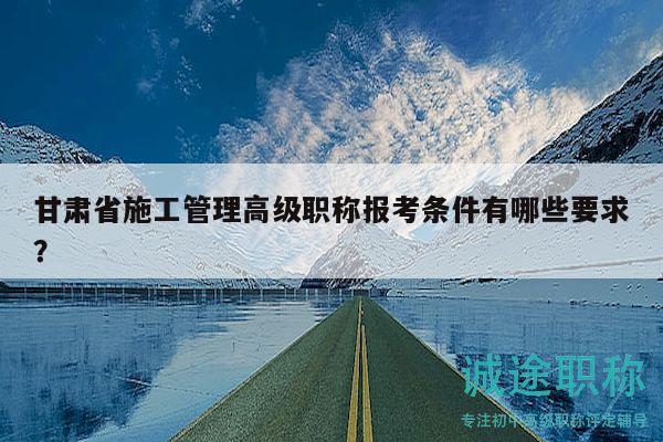 甘肃省施工管理高级职称报考条件有哪些要求？