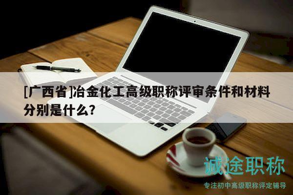 [广西省]冶金化工高级职称评审条件和材料分别是什么？