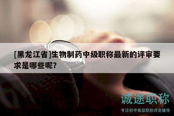 [黑龙江省]生物制药中级职称最新的评审要求是哪些呢？