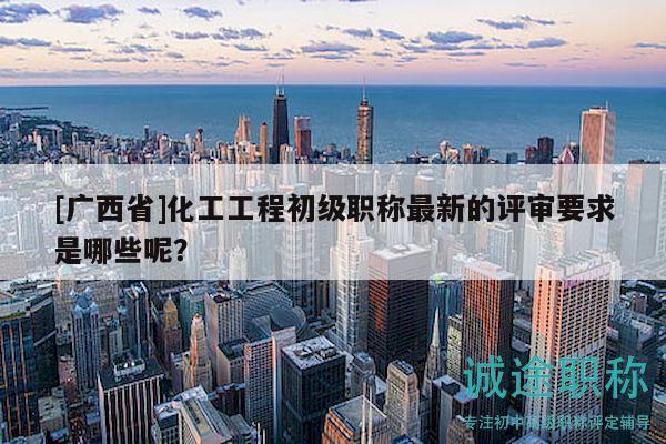 [广西省]化工工程初级职称最新的评审要求是哪些呢？