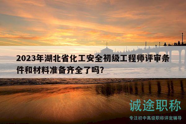 2023年湖北省化工安全初级工程师评审条件和材料准备齐全了吗？