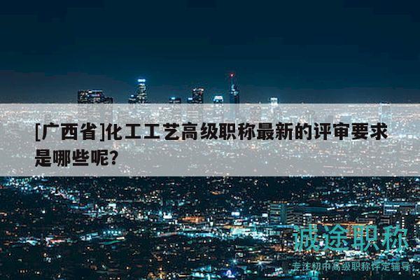 [广西省]化工工艺高级职称最新的评审要求是哪些呢？