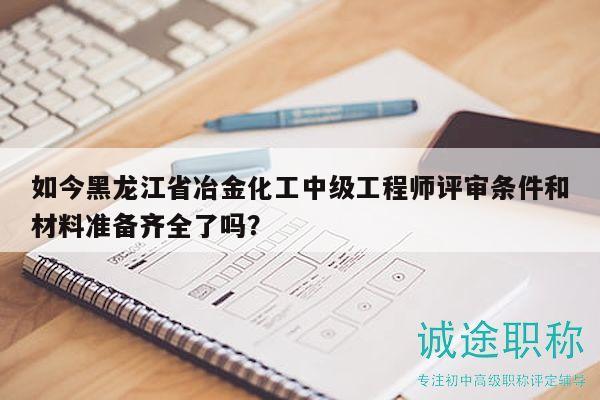 如今黑龙江省冶金化工中级工程师评审条件和材料准备齐全了吗？