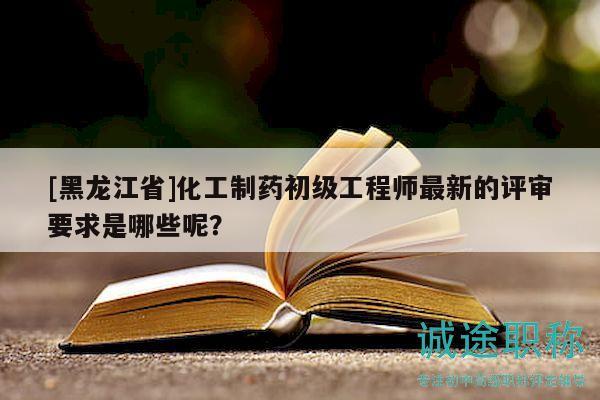 [黑龙江省]化工制药初级工程师最新的评审要求是哪些呢？