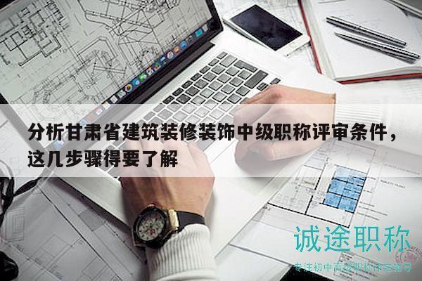 分析甘肃省建筑装修装饰中级职称评审条件，这几步骤得要了解