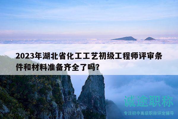 2023年湖北省化工工艺初级工程师评审条件和材料准备齐全了吗？
