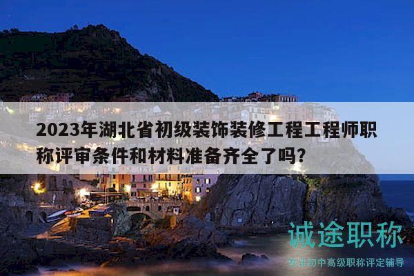 2023年湖北省初级装饰装修工程工程师职称评审条件和材料准备齐全了吗？
