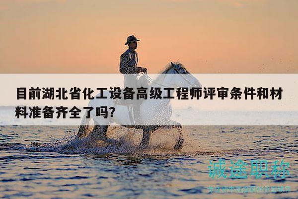 目前湖北省化工设备高级工程师评审条件和材料准备齐全了吗？