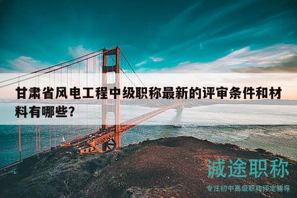 甘肃省风电工程中级职称最新的评审条件和材料有哪些？