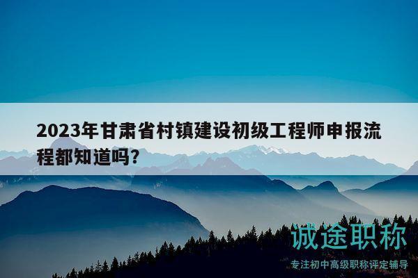 2023年甘肃省村镇建设初级工程师申报流程都知道吗？