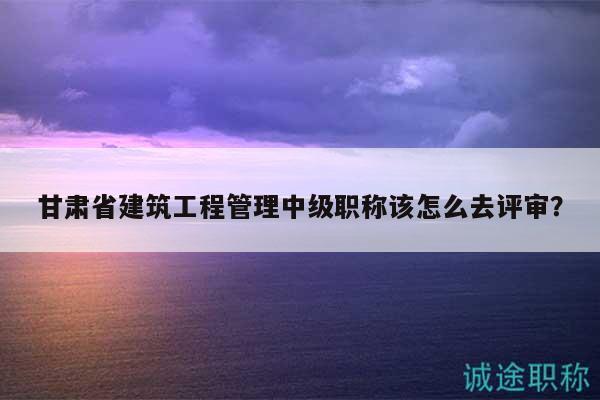 甘肃省建筑工程管理中级职称该怎么去评审？