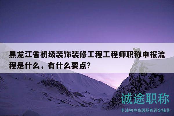黑龙江省初级装饰装修工程工程师职称申报流程是什么，有什么要点？