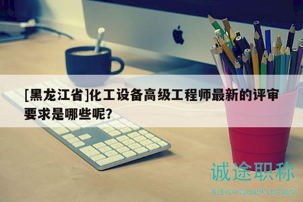 [黑龙江省]化工设备高级工程师最新的评审要求是哪些呢？