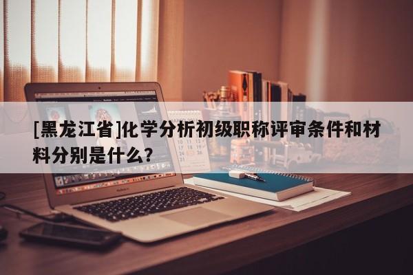 [黑龙江省]化学分析初级职称评审条件和材料分别是什么？