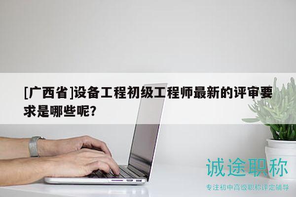 [广西省]设备工程初级工程师最新的评审要求是哪些呢？