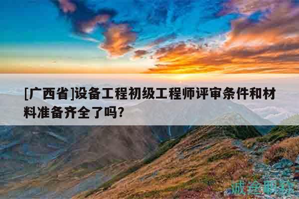 [广西省]设备工程初级工程师评审条件和材料准备齐全了吗？