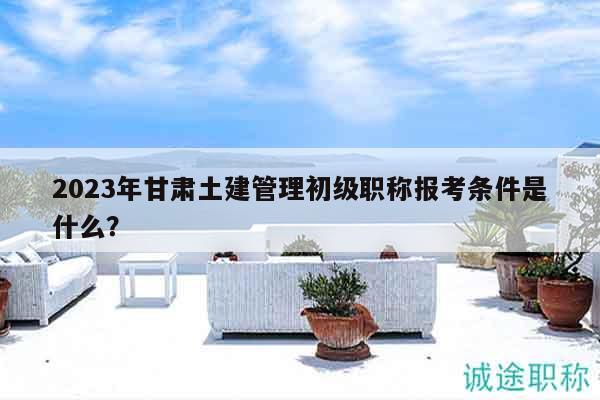 2023年甘肃土建管理初级职称报考条件是什么？