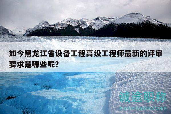 如今黑龙江省设备工程高级工程师最新的评审要求是哪些呢？
