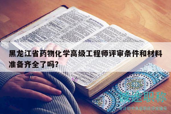 黑龙江省药物化学高级工程师评审条件和材料准备齐全了吗？