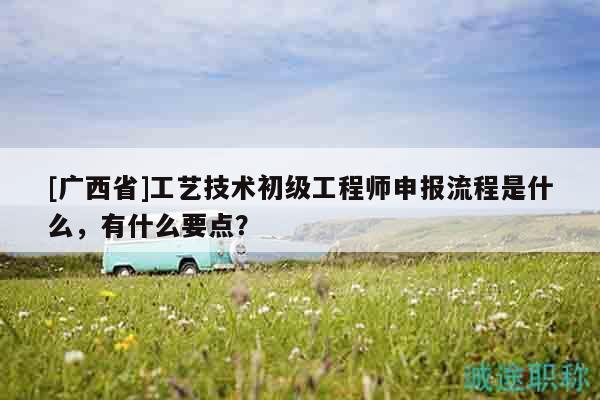 [广西省]工艺技术初级工程师申报流程是什么，有什么要点？